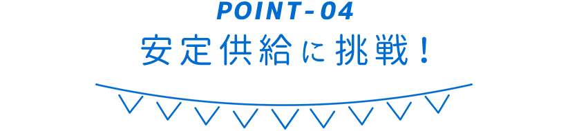 POINT-04 安定供給に挑戦！